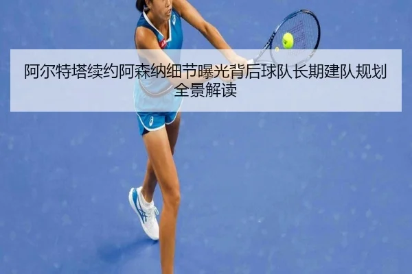 阿尔特塔续约阿森纳细节曝光背后球队长期建队规划全景解读
