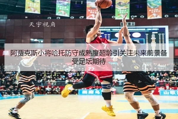 阿贾克斯小将哈托防守成熟度超龄引关注未来前景备受足坛期待