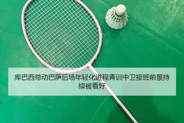 库巴西带动巴萨后场年轻化进程青训中卫接班前景持续被看好