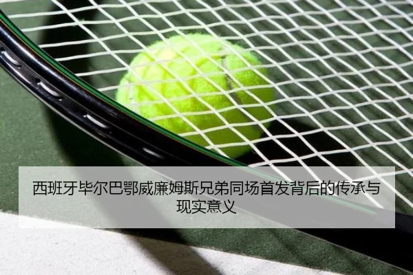 西班牙毕尔巴鄂威廉姆斯兄弟同场首发背后的传承与现实意义