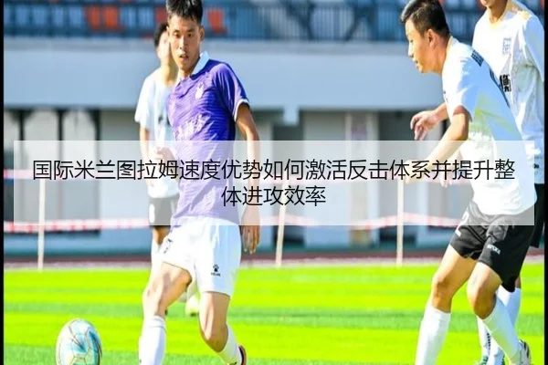 国际米兰图拉姆速度优势如何激活反击体系并提升整体进攻效率