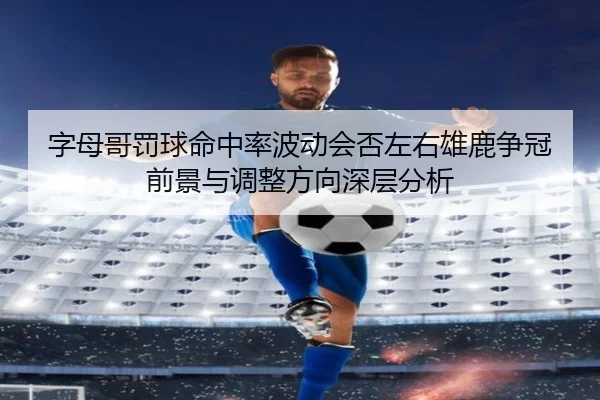 字母哥罚球命中率波动会否左右雄鹿争冠前景与调整方向深层分析