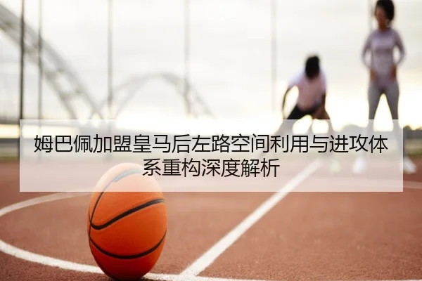 姆巴佩加盟皇马后左路空间利用与进攻体系重构深度解析