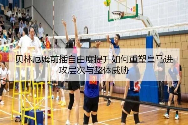 贝林厄姆前插自由度提升如何重塑皇马进攻层次与整体威胁