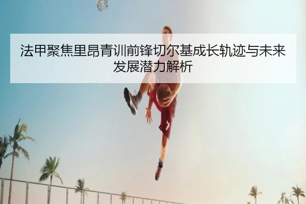 法甲聚焦里昂青训前锋切尔基成长轨迹与未来发展潜力解析