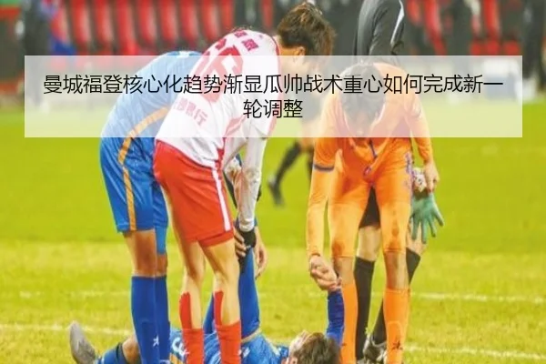 曼城福登核心化趋势渐显瓜帅战术重心如何完成新一轮调整