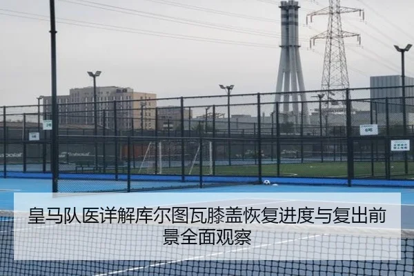 皇马队医详解库尔图瓦膝盖恢复进度与复出前景全面观察