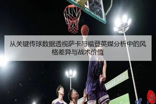 从关键传球数据透视萨卡与福登英媒分析中的风格差异与战术价值