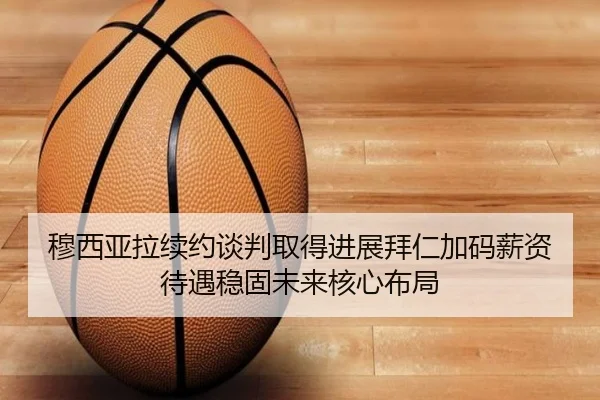 穆西亚拉续约谈判取得进展拜仁加码薪资待遇稳固未来核心布局