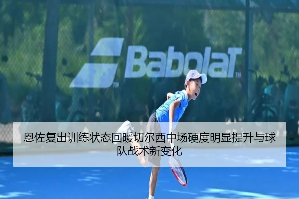 恩佐复出训练状态回暖切尔西中场硬度明显提升与球队战术新变化